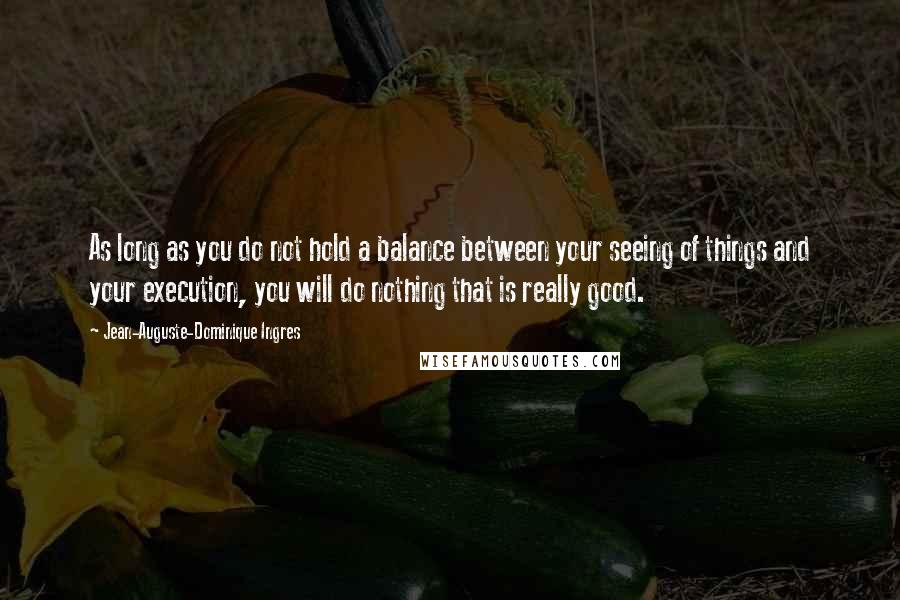 Jean-Auguste-Dominique Ingres Quotes: As long as you do not hold a balance between your seeing of things and your execution, you will do nothing that is really good.