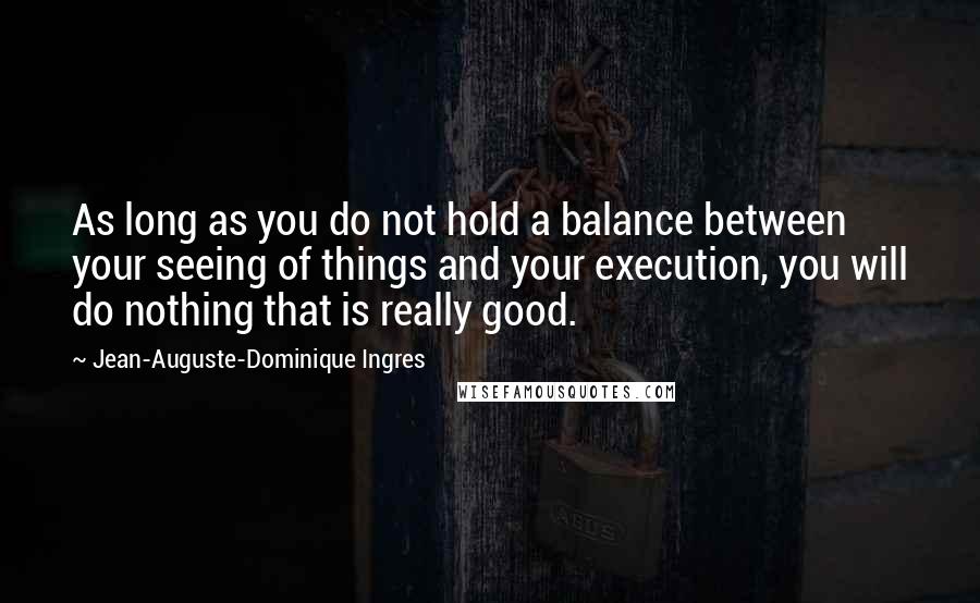 Jean-Auguste-Dominique Ingres Quotes: As long as you do not hold a balance between your seeing of things and your execution, you will do nothing that is really good.