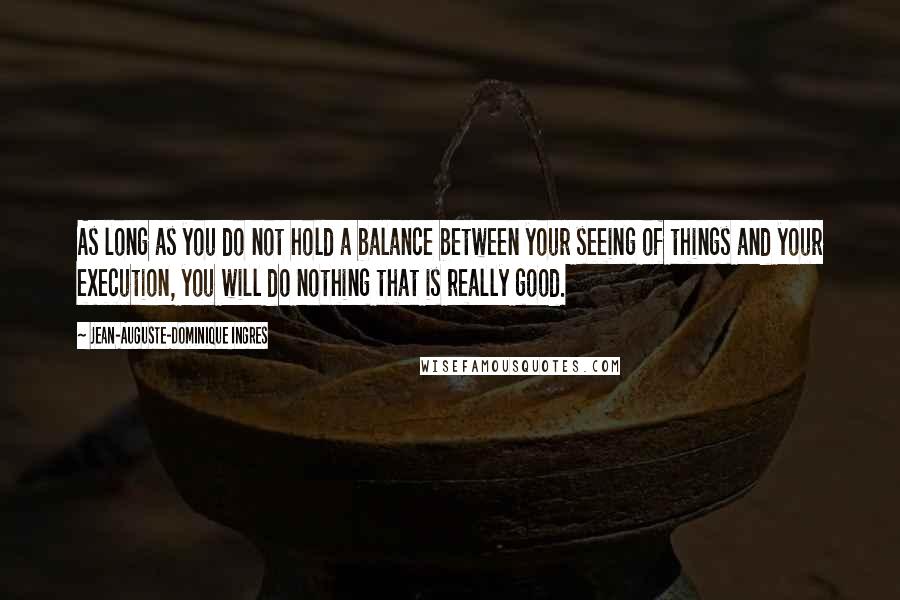 Jean-Auguste-Dominique Ingres Quotes: As long as you do not hold a balance between your seeing of things and your execution, you will do nothing that is really good.