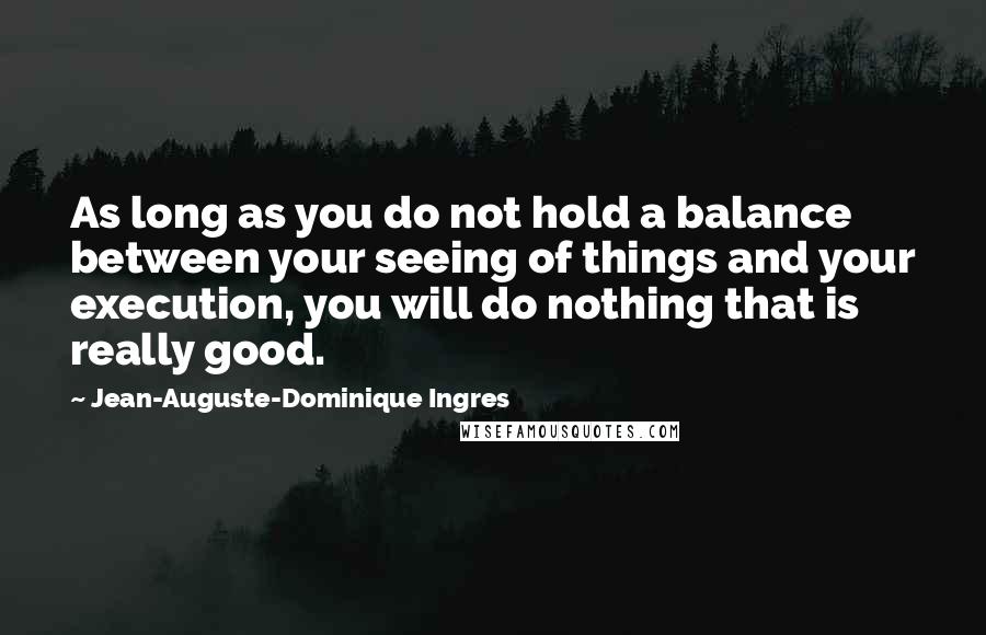 Jean-Auguste-Dominique Ingres Quotes: As long as you do not hold a balance between your seeing of things and your execution, you will do nothing that is really good.