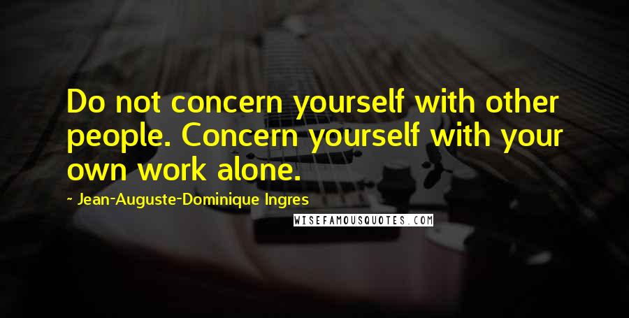 Jean-Auguste-Dominique Ingres Quotes: Do not concern yourself with other people. Concern yourself with your own work alone.
