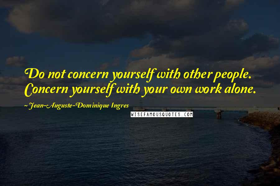 Jean-Auguste-Dominique Ingres Quotes: Do not concern yourself with other people. Concern yourself with your own work alone.