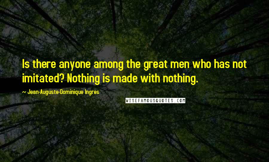 Jean-Auguste-Dominique Ingres Quotes: Is there anyone among the great men who has not imitated? Nothing is made with nothing.