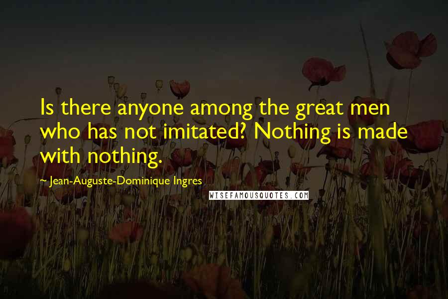 Jean-Auguste-Dominique Ingres Quotes: Is there anyone among the great men who has not imitated? Nothing is made with nothing.