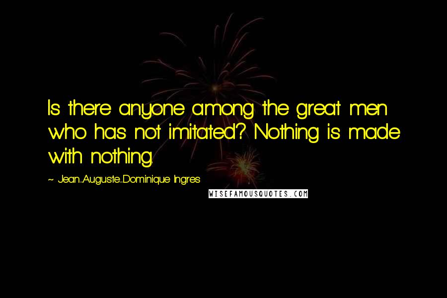 Jean-Auguste-Dominique Ingres Quotes: Is there anyone among the great men who has not imitated? Nothing is made with nothing.