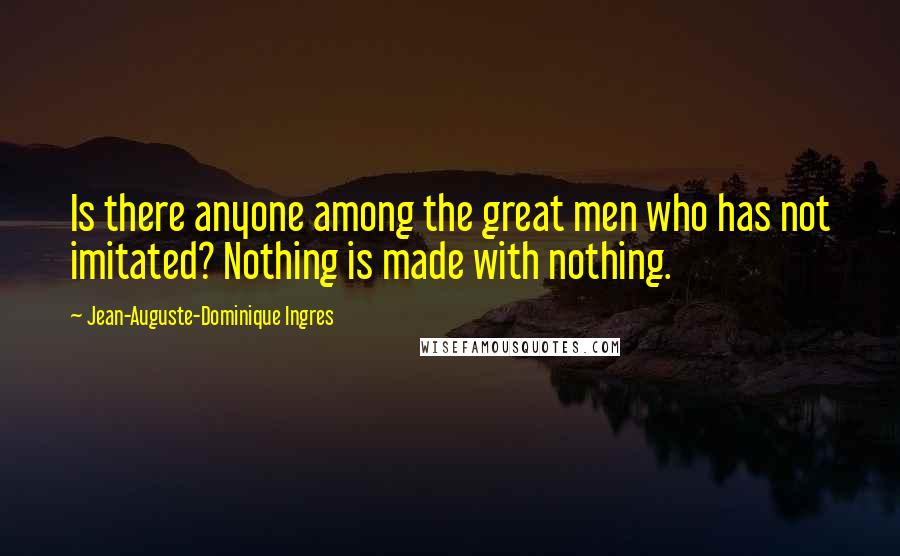 Jean-Auguste-Dominique Ingres Quotes: Is there anyone among the great men who has not imitated? Nothing is made with nothing.