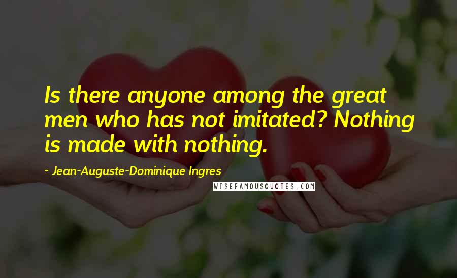 Jean-Auguste-Dominique Ingres Quotes: Is there anyone among the great men who has not imitated? Nothing is made with nothing.