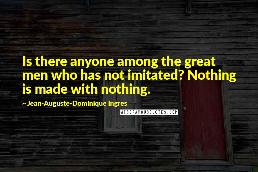 Jean-Auguste-Dominique Ingres Quotes: Is there anyone among the great men who has not imitated? Nothing is made with nothing.