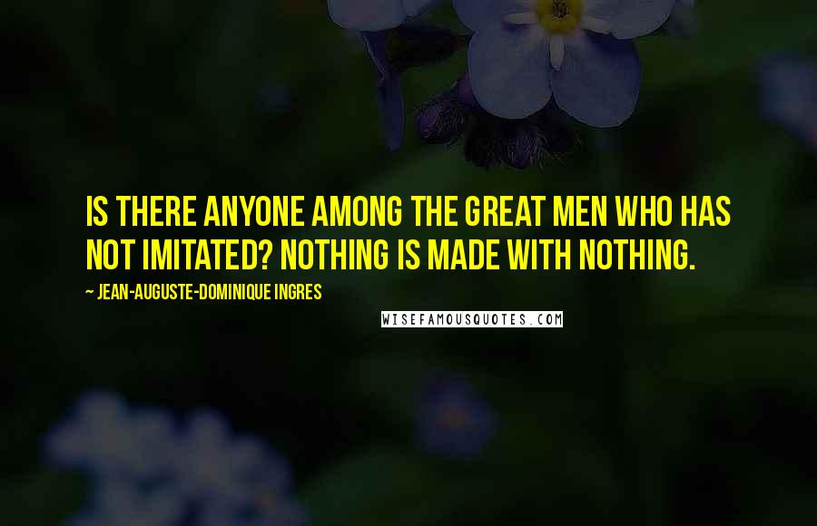 Jean-Auguste-Dominique Ingres Quotes: Is there anyone among the great men who has not imitated? Nothing is made with nothing.