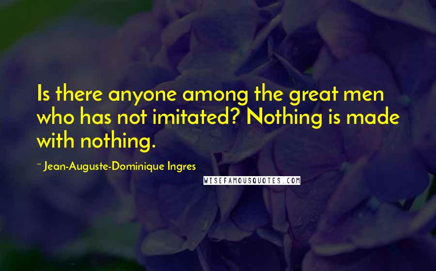 Jean-Auguste-Dominique Ingres Quotes: Is there anyone among the great men who has not imitated? Nothing is made with nothing.