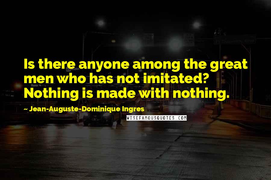 Jean-Auguste-Dominique Ingres Quotes: Is there anyone among the great men who has not imitated? Nothing is made with nothing.