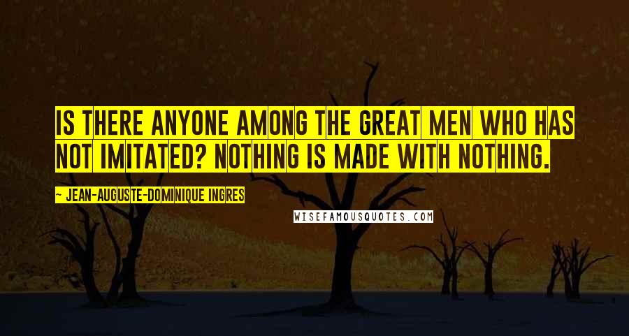 Jean-Auguste-Dominique Ingres Quotes: Is there anyone among the great men who has not imitated? Nothing is made with nothing.