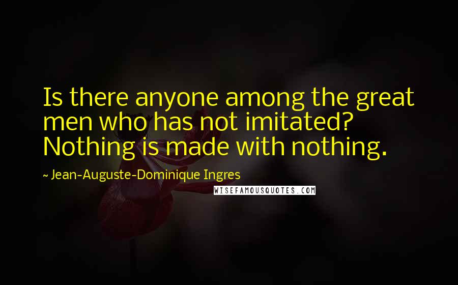 Jean-Auguste-Dominique Ingres Quotes: Is there anyone among the great men who has not imitated? Nothing is made with nothing.