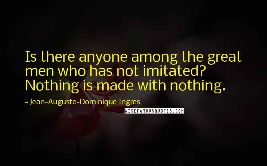 Jean-Auguste-Dominique Ingres Quotes: Is there anyone among the great men who has not imitated? Nothing is made with nothing.