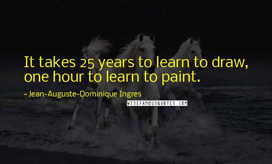 Jean-Auguste-Dominique Ingres Quotes: It takes 25 years to learn to draw, one hour to learn to paint.