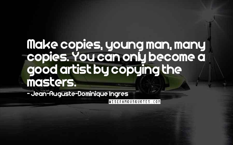 Jean-Auguste-Dominique Ingres Quotes: Make copies, young man, many copies. You can only become a good artist by copying the masters.