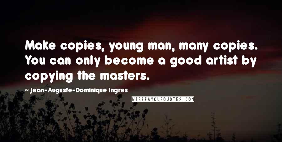 Jean-Auguste-Dominique Ingres Quotes: Make copies, young man, many copies. You can only become a good artist by copying the masters.