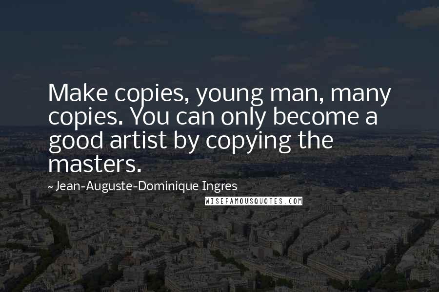 Jean-Auguste-Dominique Ingres Quotes: Make copies, young man, many copies. You can only become a good artist by copying the masters.