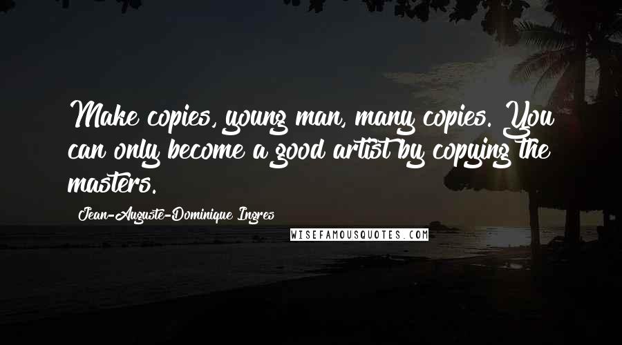 Jean-Auguste-Dominique Ingres Quotes: Make copies, young man, many copies. You can only become a good artist by copying the masters.