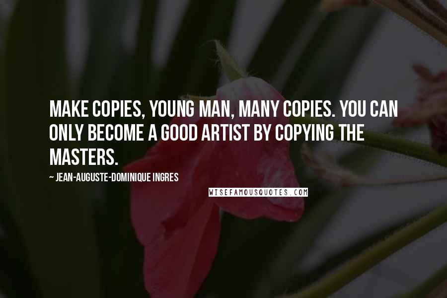 Jean-Auguste-Dominique Ingres Quotes: Make copies, young man, many copies. You can only become a good artist by copying the masters.