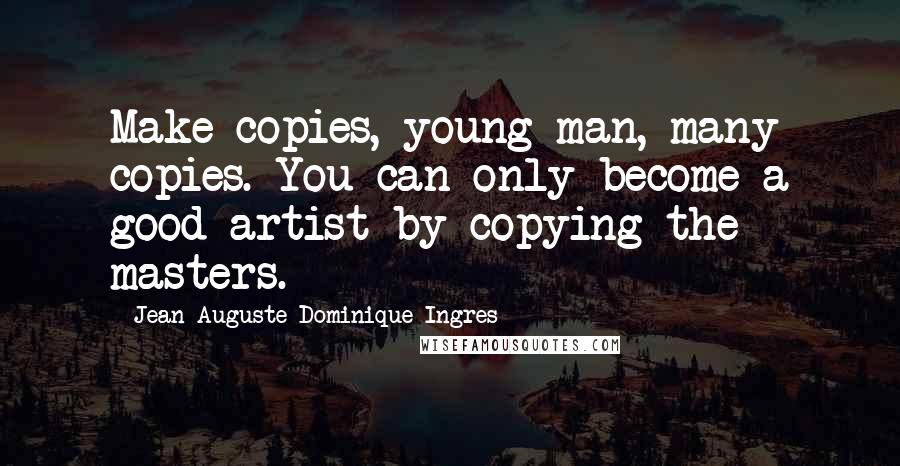 Jean-Auguste-Dominique Ingres Quotes: Make copies, young man, many copies. You can only become a good artist by copying the masters.