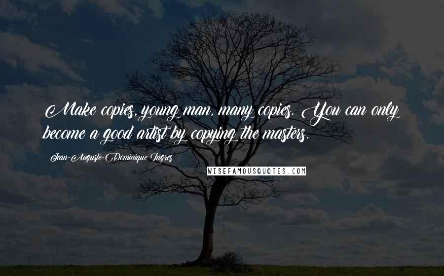 Jean-Auguste-Dominique Ingres Quotes: Make copies, young man, many copies. You can only become a good artist by copying the masters.