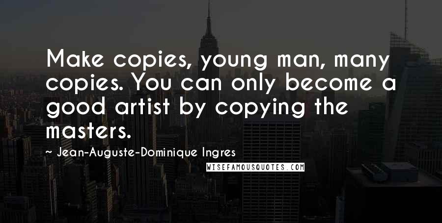 Jean-Auguste-Dominique Ingres Quotes: Make copies, young man, many copies. You can only become a good artist by copying the masters.