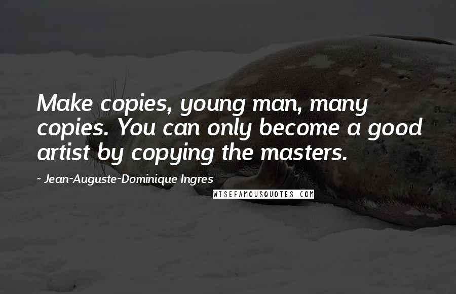 Jean-Auguste-Dominique Ingres Quotes: Make copies, young man, many copies. You can only become a good artist by copying the masters.