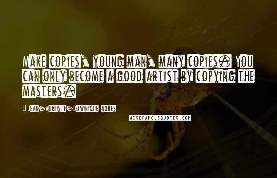 Jean-Auguste-Dominique Ingres Quotes: Make copies, young man, many copies. You can only become a good artist by copying the masters.