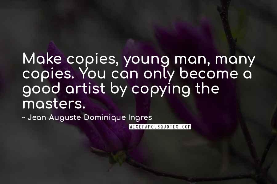 Jean-Auguste-Dominique Ingres Quotes: Make copies, young man, many copies. You can only become a good artist by copying the masters.