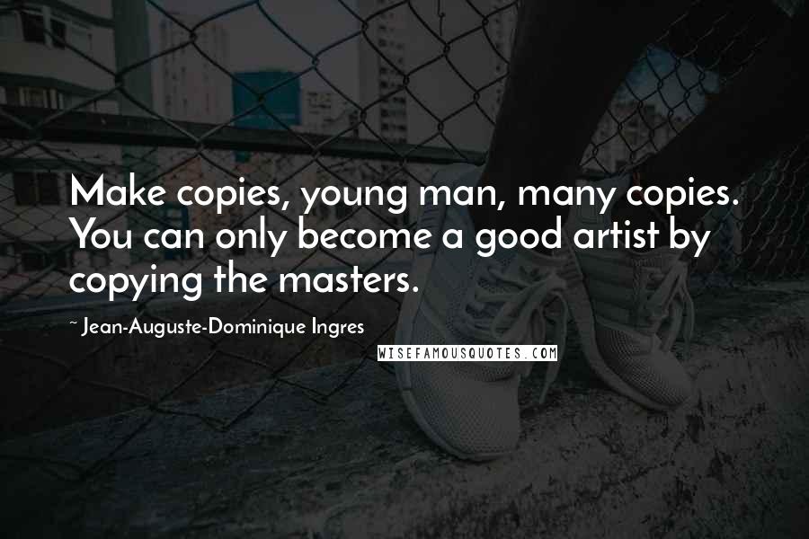 Jean-Auguste-Dominique Ingres Quotes: Make copies, young man, many copies. You can only become a good artist by copying the masters.