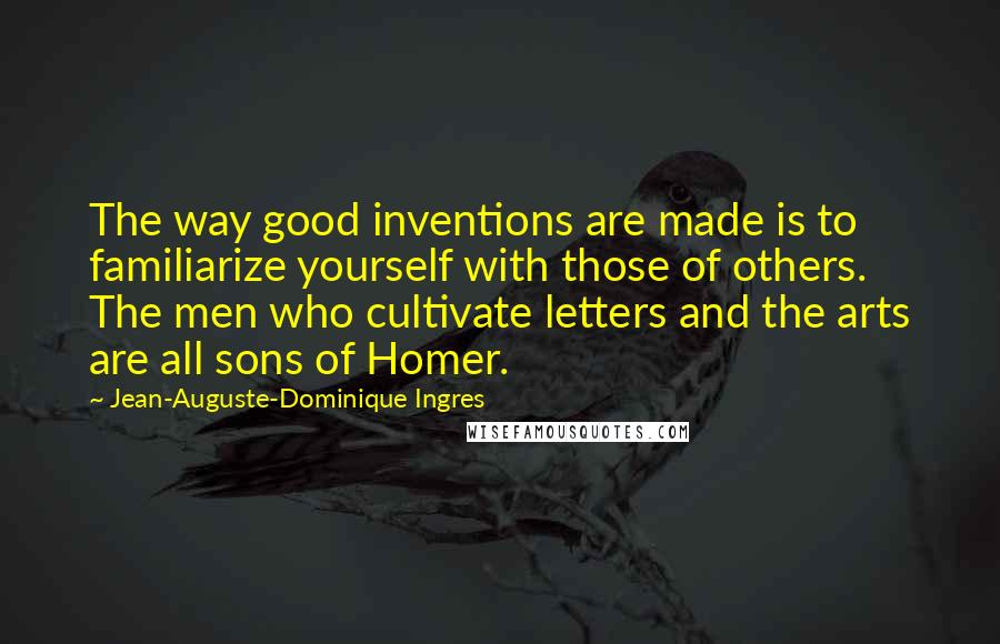 Jean-Auguste-Dominique Ingres Quotes: The way good inventions are made is to familiarize yourself with those of others. The men who cultivate letters and the arts are all sons of Homer.