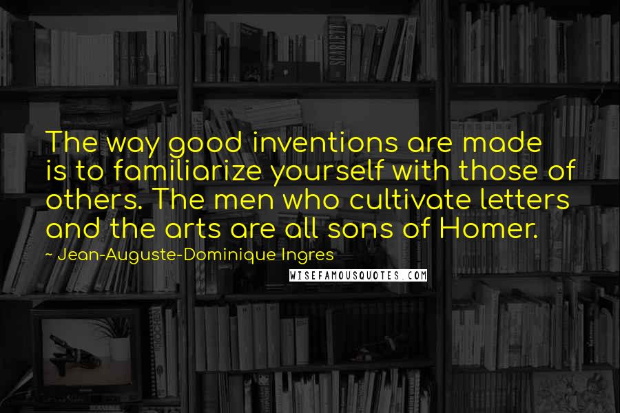 Jean-Auguste-Dominique Ingres Quotes: The way good inventions are made is to familiarize yourself with those of others. The men who cultivate letters and the arts are all sons of Homer.