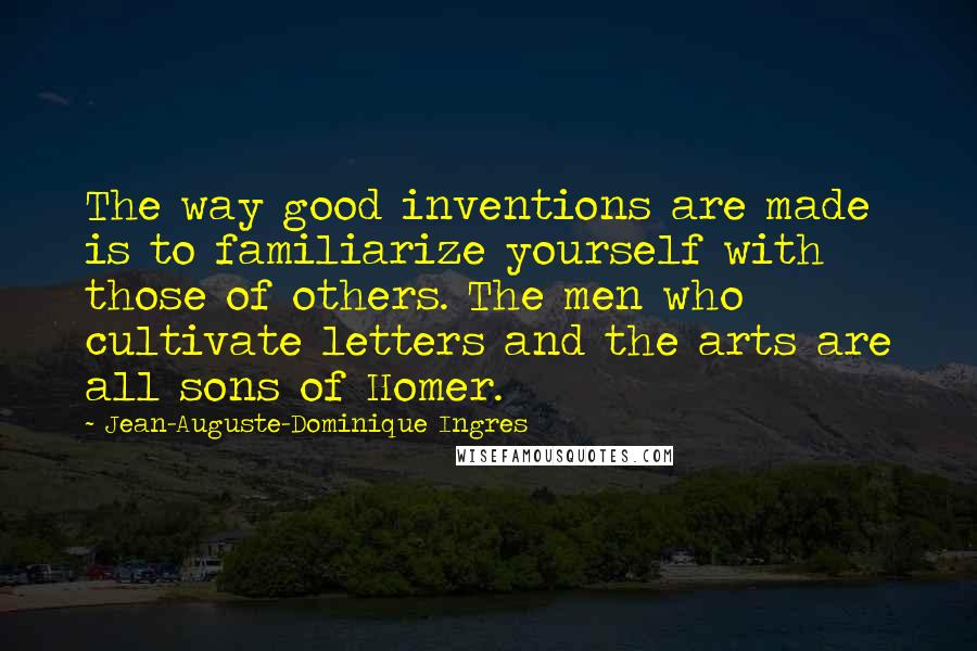 Jean-Auguste-Dominique Ingres Quotes: The way good inventions are made is to familiarize yourself with those of others. The men who cultivate letters and the arts are all sons of Homer.