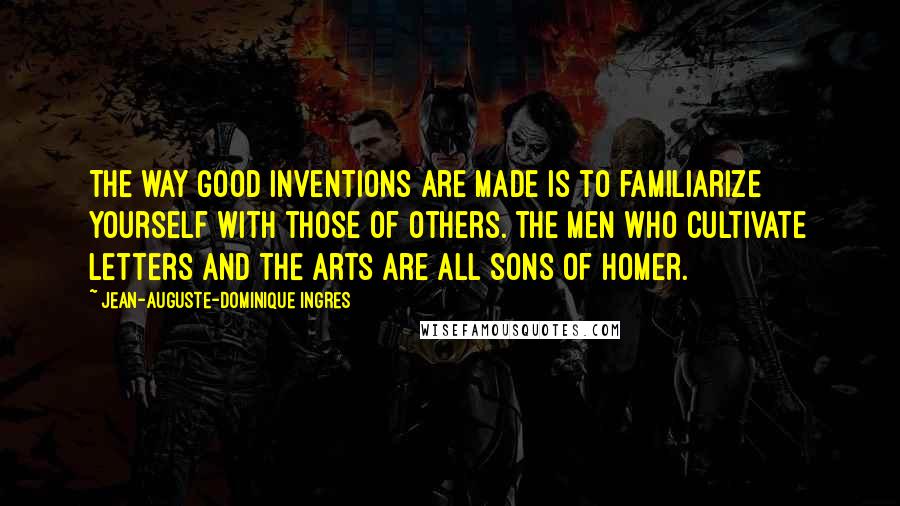 Jean-Auguste-Dominique Ingres Quotes: The way good inventions are made is to familiarize yourself with those of others. The men who cultivate letters and the arts are all sons of Homer.