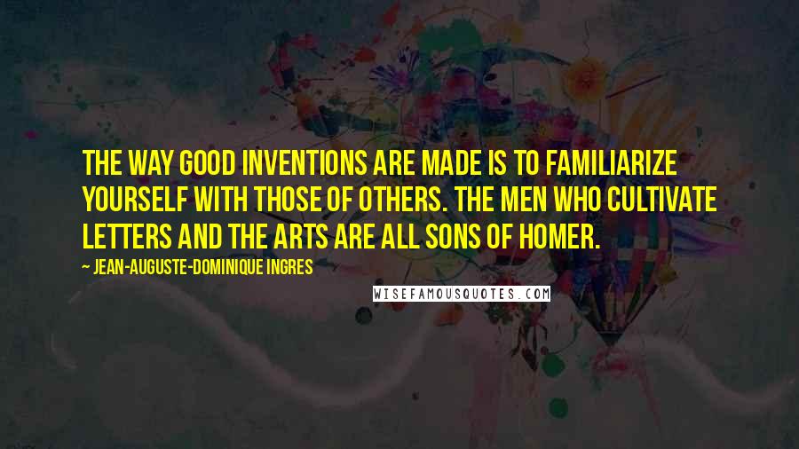 Jean-Auguste-Dominique Ingres Quotes: The way good inventions are made is to familiarize yourself with those of others. The men who cultivate letters and the arts are all sons of Homer.