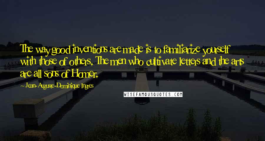 Jean-Auguste-Dominique Ingres Quotes: The way good inventions are made is to familiarize yourself with those of others. The men who cultivate letters and the arts are all sons of Homer.