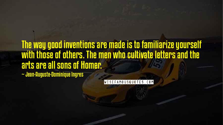 Jean-Auguste-Dominique Ingres Quotes: The way good inventions are made is to familiarize yourself with those of others. The men who cultivate letters and the arts are all sons of Homer.