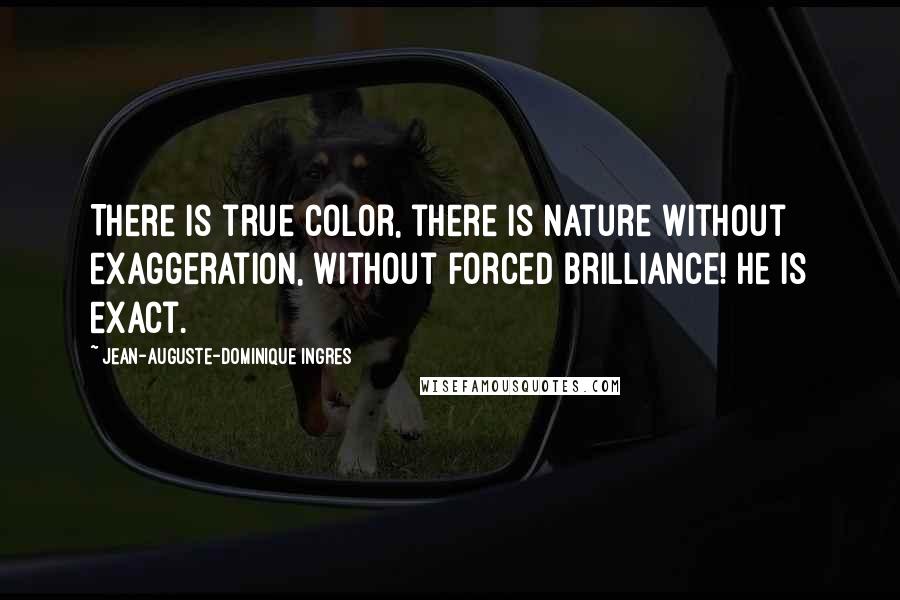 Jean-Auguste-Dominique Ingres Quotes: There is true color, there is nature without exaggeration, without forced brilliance! He is exact.