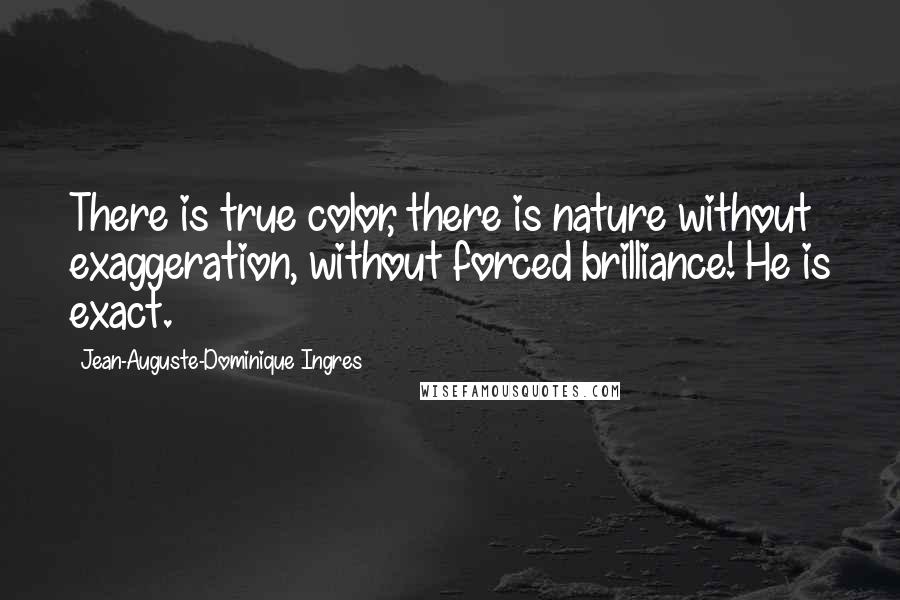 Jean-Auguste-Dominique Ingres Quotes: There is true color, there is nature without exaggeration, without forced brilliance! He is exact.