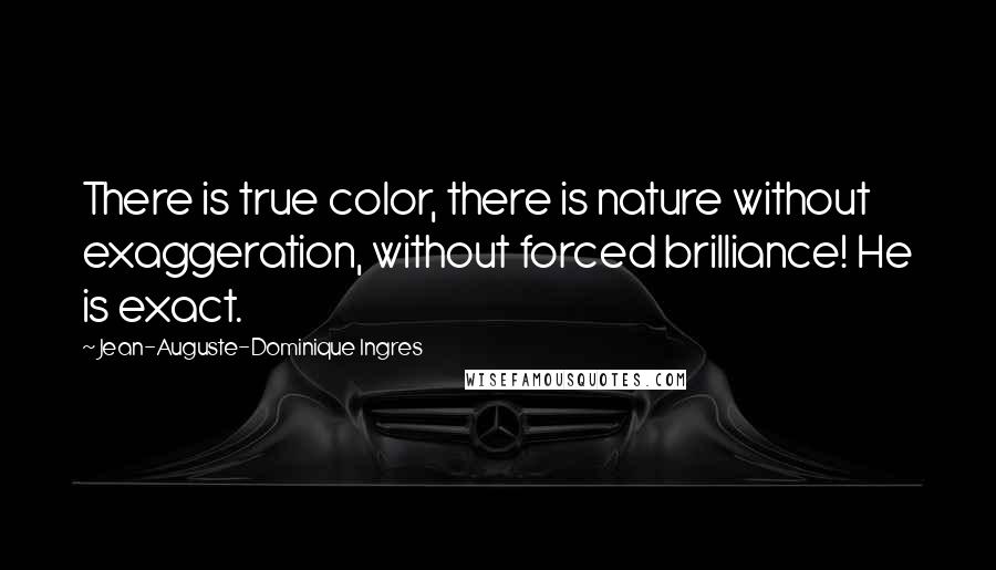 Jean-Auguste-Dominique Ingres Quotes: There is true color, there is nature without exaggeration, without forced brilliance! He is exact.