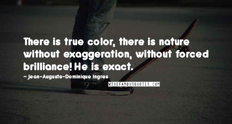 Jean-Auguste-Dominique Ingres Quotes: There is true color, there is nature without exaggeration, without forced brilliance! He is exact.