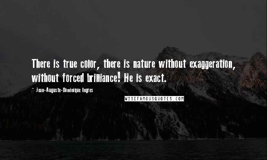 Jean-Auguste-Dominique Ingres Quotes: There is true color, there is nature without exaggeration, without forced brilliance! He is exact.