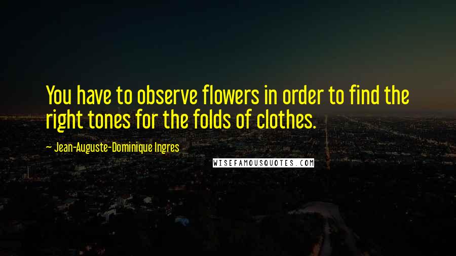 Jean-Auguste-Dominique Ingres Quotes: You have to observe flowers in order to find the right tones for the folds of clothes.