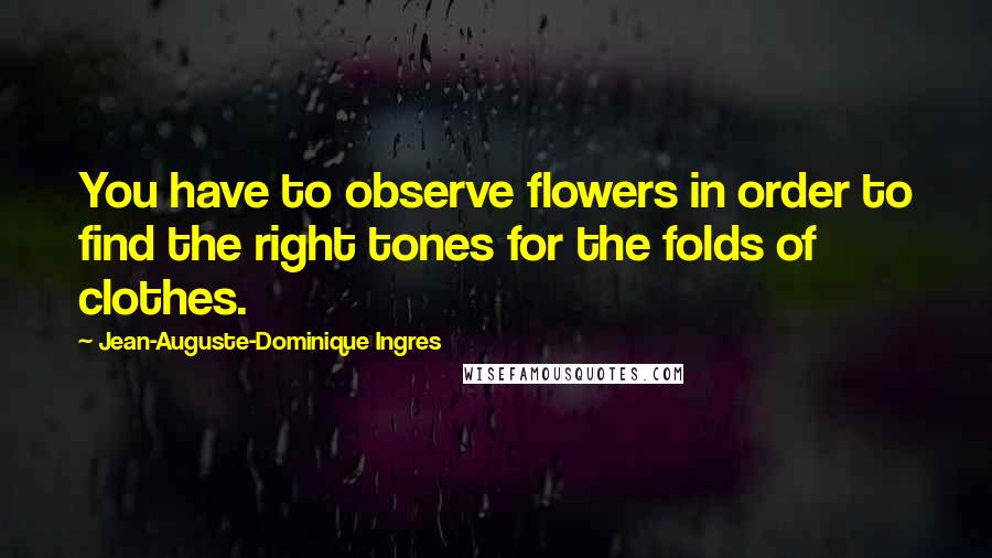 Jean-Auguste-Dominique Ingres Quotes: You have to observe flowers in order to find the right tones for the folds of clothes.