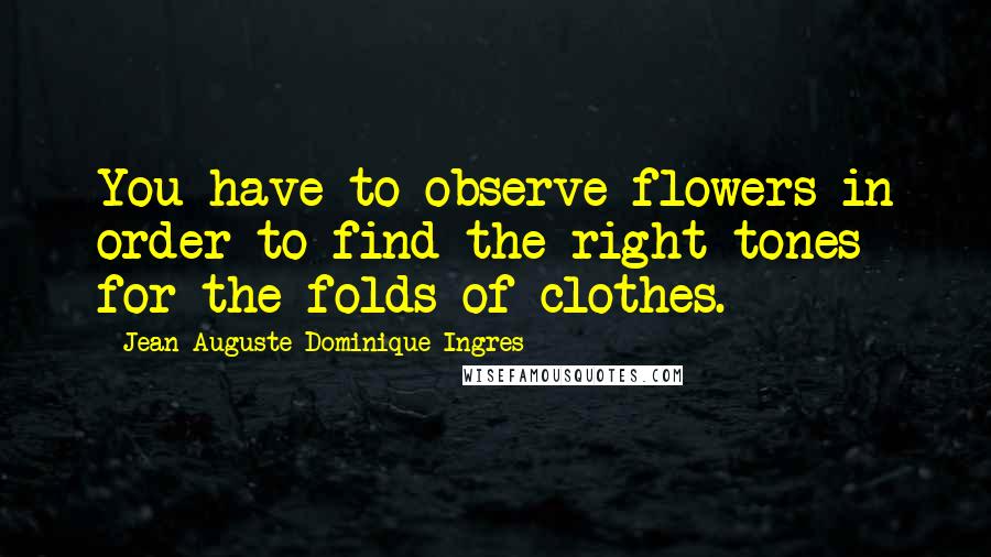 Jean-Auguste-Dominique Ingres Quotes: You have to observe flowers in order to find the right tones for the folds of clothes.