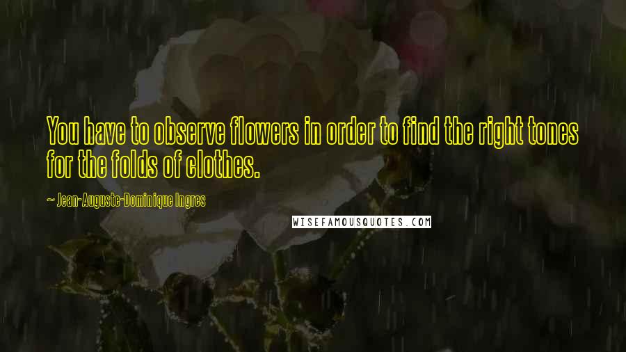 Jean-Auguste-Dominique Ingres Quotes: You have to observe flowers in order to find the right tones for the folds of clothes.