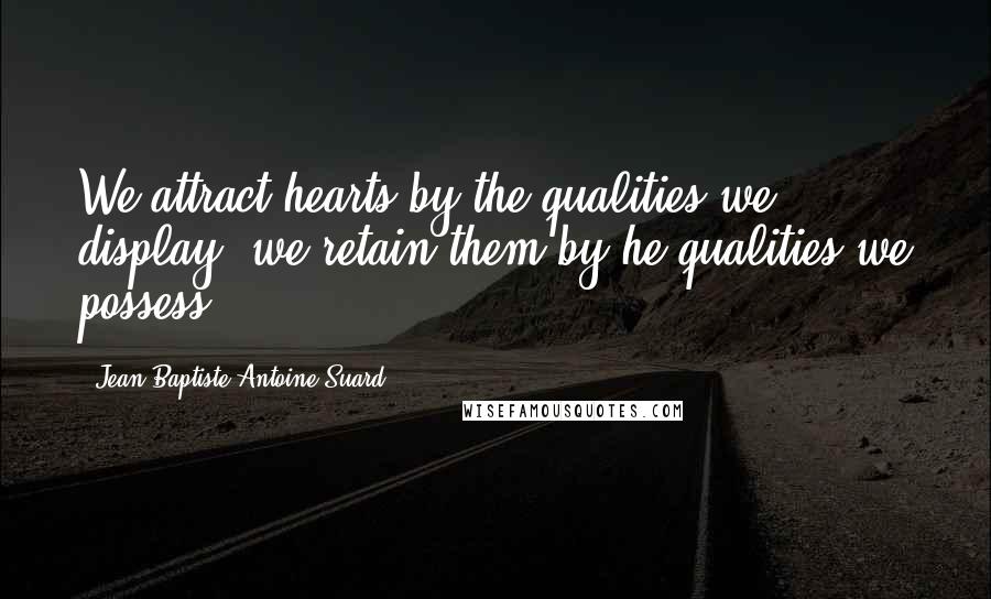 Jean-Baptiste-Antoine Suard Quotes: We attract hearts by the qualities we display; we retain them by he qualities we possess.