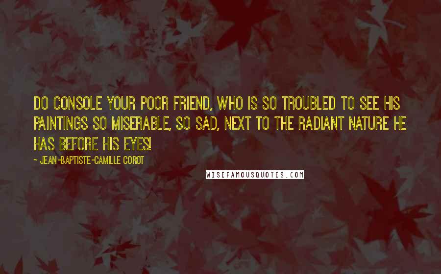 Jean-Baptiste-Camille Corot Quotes: Do console your poor friend, who is so troubled to see his paintings so miserable, so sad, next to the radiant nature he has before his eyes!