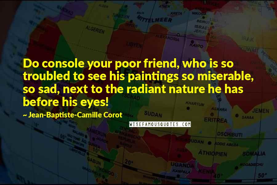 Jean-Baptiste-Camille Corot Quotes: Do console your poor friend, who is so troubled to see his paintings so miserable, so sad, next to the radiant nature he has before his eyes!